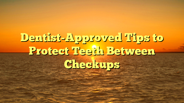 Dentist-Approved Tips to Protect Teeth Between Checkups