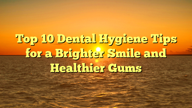 Top 10 Dental Hygiene Tips for a Brighter Smile and Healthier Gums